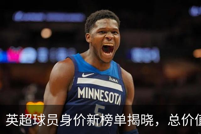 英超球员身价新榜单揭晓，总价值达11.6亿欧元